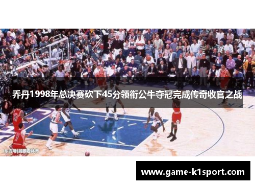 乔丹1998年总决赛砍下45分领衔公牛夺冠完成传奇收官之战