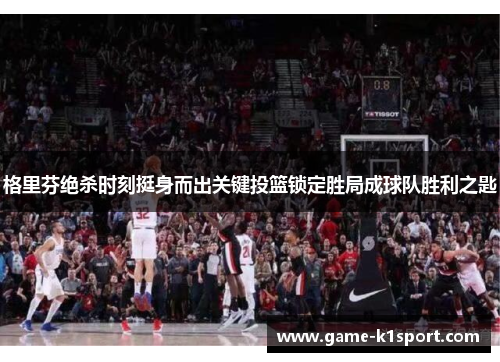 格里芬绝杀时刻挺身而出关键投篮锁定胜局成球队胜利之匙