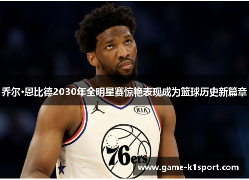 乔尔·恩比德2030年全明星赛惊艳表现成为篮球历史新篇章