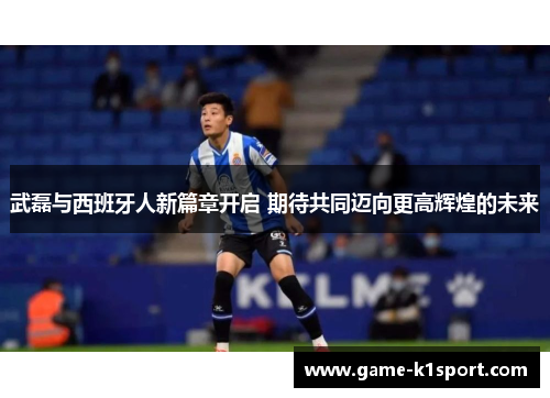 武磊与西班牙人新篇章开启 期待共同迈向更高辉煌的未来