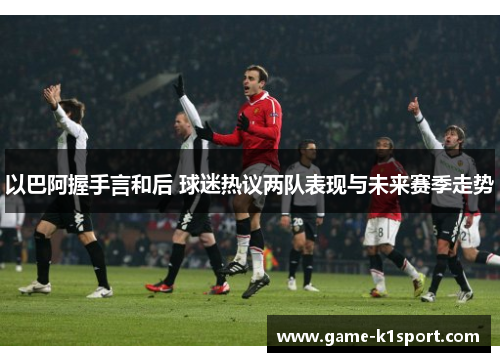 以巴阿握手言和后 球迷热议两队表现与未来赛季走势