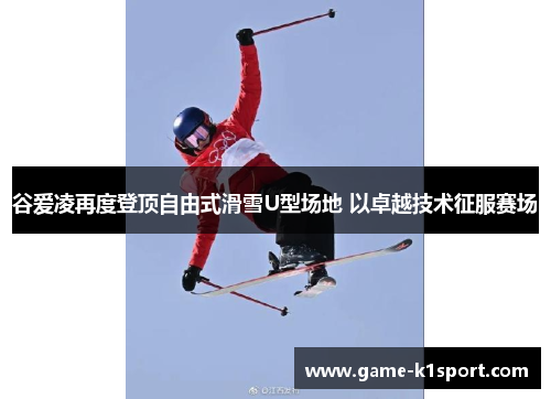 谷爱凌再度登顶自由式滑雪U型场地 以卓越技术征服赛场