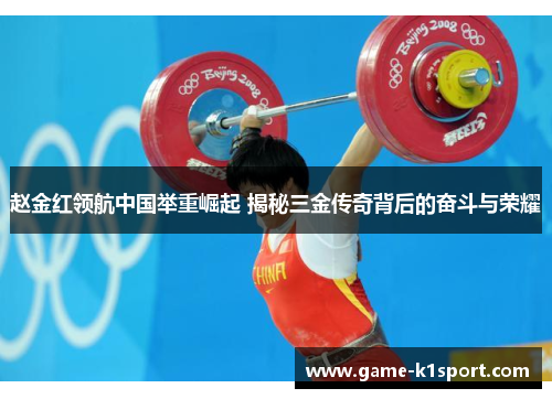赵金红领航中国举重崛起 揭秘三金传奇背后的奋斗与荣耀