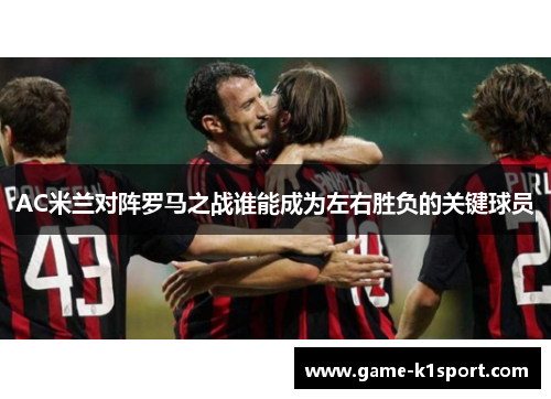 AC米兰对阵罗马之战谁能成为左右胜负的关键球员