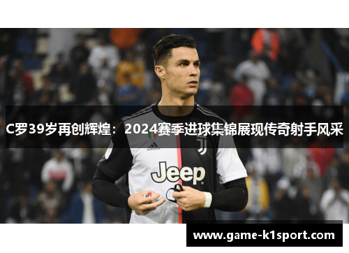 C罗39岁再创辉煌：2024赛季进球集锦展现传奇射手风采